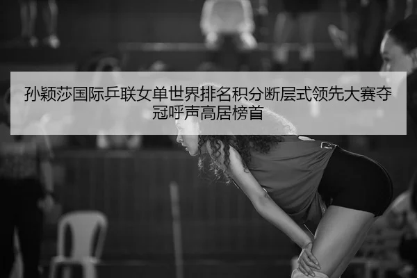 孙颖莎国际乒联女单世界排名积分断层式领先大赛夺冠呼声高居榜首